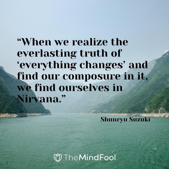 “When we realize the everlasting truth of ‘everything changes’ and find our composure in it, we find ourselves in Nirvana.” - Shunryu Suzuki