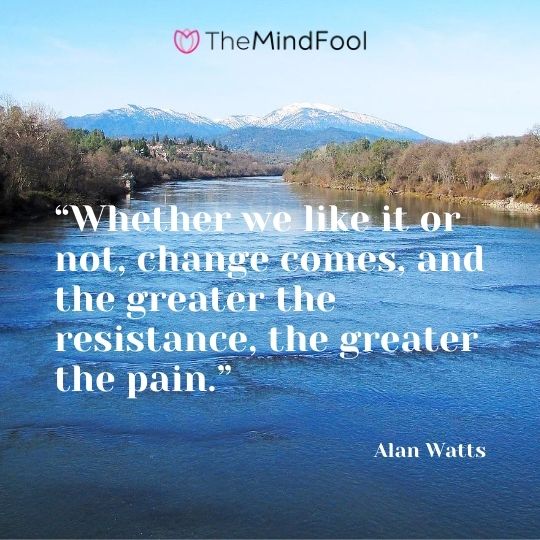 “Whether we like it or not, change comes, and the greater the resistance, the greater the pain.” - Alan Watts