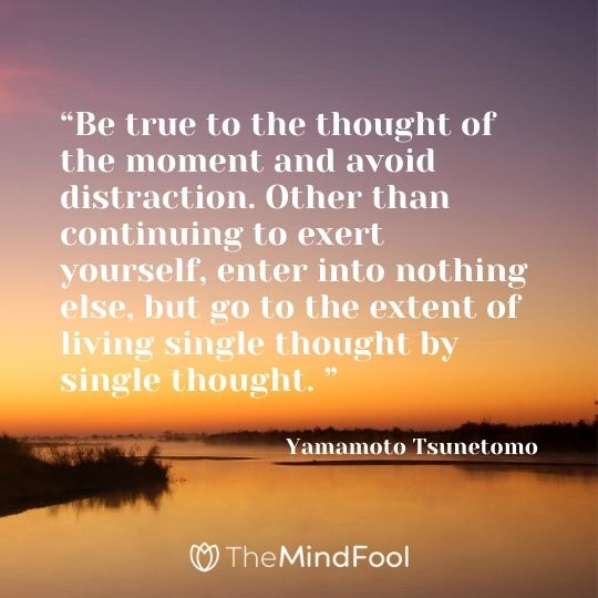 “Be true to the thought of the moment and avoid distraction. Other than continuing to exert yourself, enter into nothing else, but go to the extent of living single thought by single thought. ” ― Yamamoto Tsunetomo