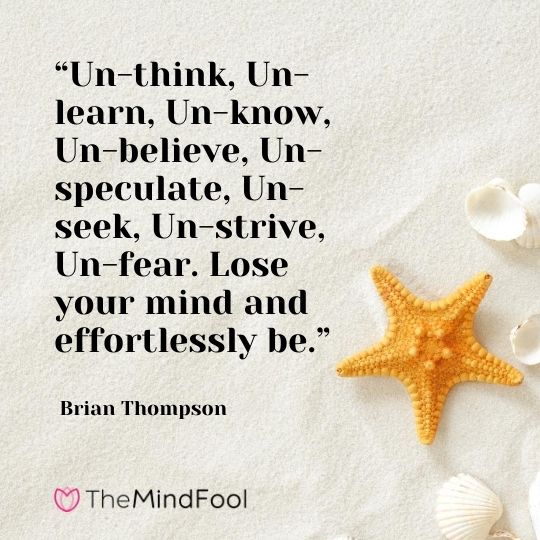 “Un-think, Un-learn, Un-know, Un-believe, Un-speculate, Un-seek, Un-strive, Un-fear. Lose your mind and effortlessly be.” - Brian Thompson