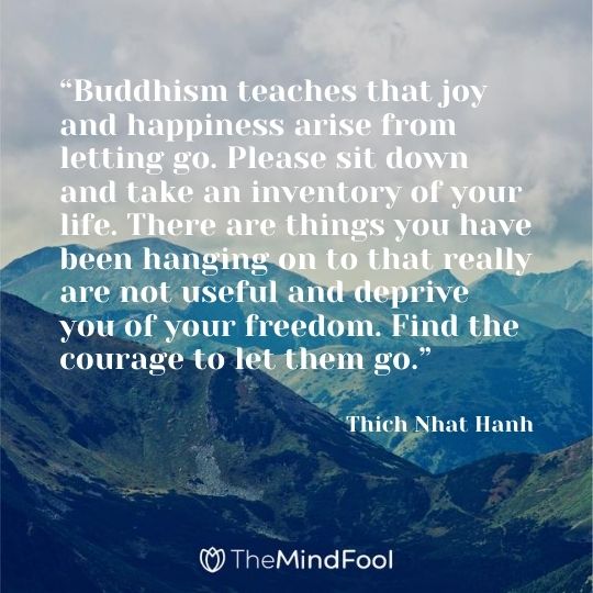 “Buddhism teaches that joy and happiness arise from letting go. Please sit down and take an inventory of your life. There are things you have been hanging on to that really are not useful and deprive you of your freedom. Find the courage to let them go.” -Thich Nhat Hanh