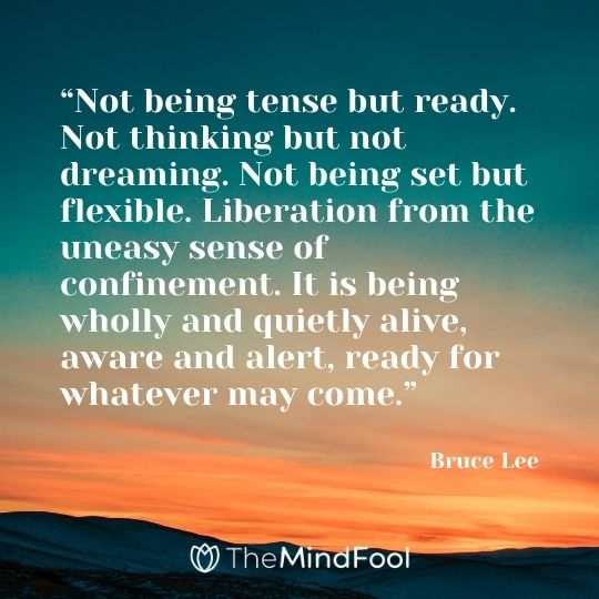 “Not being tense but ready. Not thinking but not dreaming. Not being set but flexible. Liberation from the uneasy sense of confinement. It is being wholly and quietly alive, aware and alert, ready for whatever may come.” ― Bruce Lee