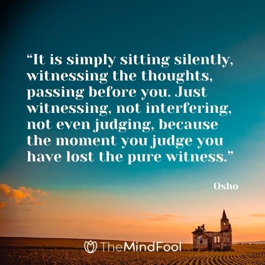 “It is simply sitting silently, witnessing the thoughts, passing before you. Just witnessing, not interfering, not even judging, because the moment you judge you have lost the pure witness.” - Osho