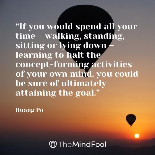 “If you would spend all your time – walking, standing, sitting or lying down – learning to halt the concept-forming activities of your own mind, you could be sure of ultimately attaining the goal.” - Huang Po