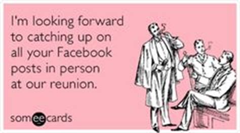 I'm looking forward to catching up on all your Facebook posts in person ...