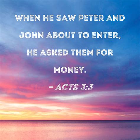 Acts 3:3 When he saw Peter and John about to enter, he asked them for ...