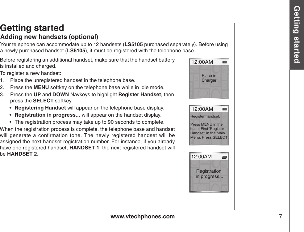 www.vtechphones.com 7Getting started Basic operationAdding new handsets (optional)Your telephone can accommodate up to 12 handsets (LS5105 purchased separately). Before using a newly purchased handset (LS5105), it must be registered with the telephone base.Before registering an additional handset, make sure that the handset battery is installed and charged.To register a new handset:1.  Place the unregistered handset in the telephone base.2.  Press the MENU softkey on the telephone base while in idle mode.3.  Press the UP and DOWN Navkeys to highlight Register Handset, then    press the SELECT softkey.Registering Handset will appear on the telephone base display.Registration in progress... will appear on the handset display.The registration process may take up to 90 seconds to complete.When the registration process is complete, the telephone base and handset will  generate  a  conrmation  tone.  The  newly  registered  handset  will  be assigned the next handset registration number. For instance, if you already have one registered handset, HANDSET 1, the next registered handset will be HANDSET 2.••• 12:00AMPlace in Charger 12:00AMRegister handset:Press MENU in the base. Find &apos;Register Handset&apos; in the Main Menu. Press SELECT. 12:00AMRegistration in progress...Getting started