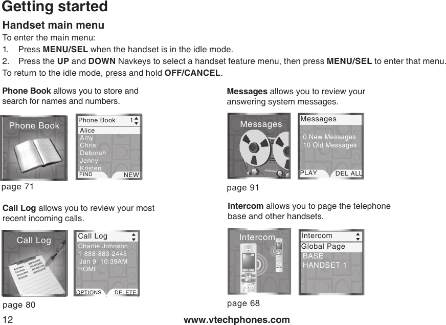 www.vtechphones.com12Getting startedHandset main menuTo enter the main menu:1.  Press MENU/SEL when the handset is in the idle mode.2.  Press the UP and DOWN Navkeys to select a handset feature menu, then press MENU/SEL to enter that menu.To return to the idle mode, press and hold OFF/CANCEL.page 80Messages allows you to review your answering system messages. page 91MessagesPLAY DEL ALL0 New Messages10 Old Messages Messagespage 71Phone Book allows you to store and search for names and numbers.Call Log allows you to review your most recent incoming calls.Call LogPhone Book Phone Book       1FIND NEW  Alice Amy  Chris  Deborah  Jenny  Kristen Call LogOPTIONS DELETECharlie Johnson 1-888-883-2445  Jan 9  10:39AMHOMEIntercom allows you to page the telephone base and other handsets. page 68IntercomIntercom Intercom Global PageBASE HANDSET 1