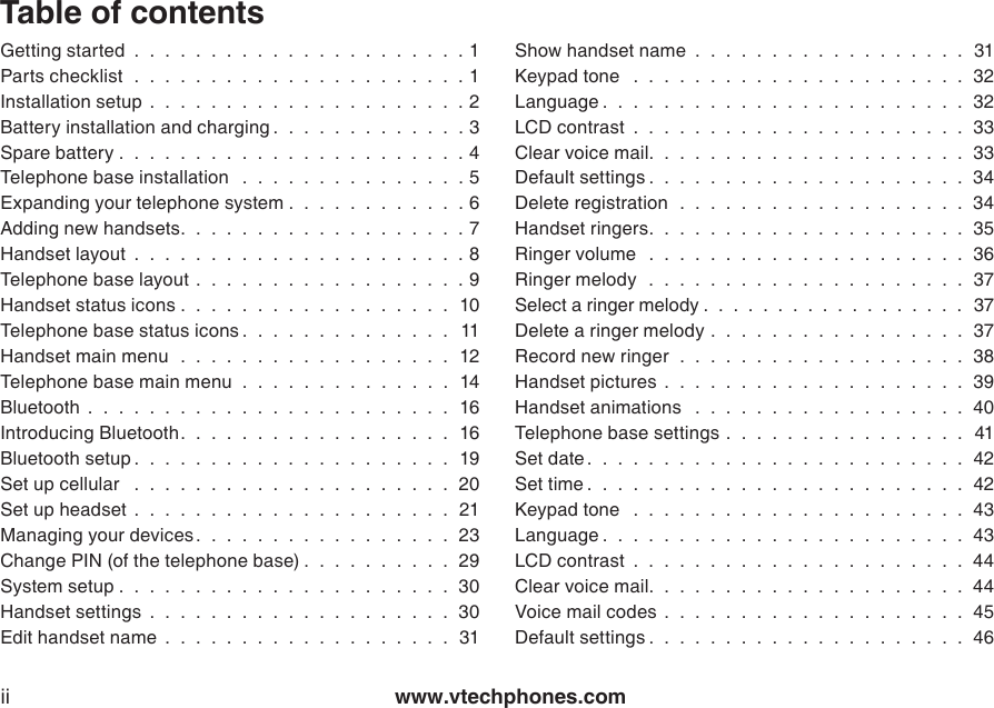 www.vtechphones.comiiTable of contentsGetting started  .  .  .  .  .  .  .  .  .  .  .  .  .  .  .  .  .  .  .  .  .  . 1Parts checklist   .  .  .  .  .  .  .  .  .  .  .  .  .  .  .  .  .  .  .  .  .  . 1Installation setup  .  .  .  .  .  .  .  .  .  .  .  .  .  .  .  .  .  .  .  .  . 2Battery installation and charging .  .  .  .  .  .  .  .  .  .  .  .  . 3Spare battery .  .  .  .  .  .  .  .  .  .  .  .  .  .  .  .  .  .  .  .  .  .  . 4Telephone base installation   .  .  .  .  .  .  .  .  .  .  .  .  .  .  . 5Expanding your telephone system .  .  .  .  .  .  .  .  .  .  .  . 6Adding new handsets.  .  .  .  .  .  .  .  .  .  .  .  .  .  .  .  .  .  . 7Handset layout  .  .  .  .  .  .  .  .  .  .  .  .  .  .  .  .  .  .  .  .  .  . 8Telephone base layout .  .  .  .  .  .  .  .  .  .  .  .  .  .  .  .  .  . 9Handset status icons .  .  .  .  .  .  .  .  .  .  .  .  .  .  .  .  .  .  10Telephone base status icons .  .  .  .  .  .  .  .  .  .  .  .  .  .  11Handset main menu   .  .  .  .  .  .  .  .  .  .  .  .  .  .  .  .  .  .  12Telephone base main menu  .  .  .  .  .  .  .  .  .  .  .  .  .  .  14Bluetooth  .  .  .  .  .  .  .  .  .  .  .  .  .  .  .  .  .  .  .  .  .  .  .  .  16Introducing Bluetooth.  .  .  .  .  .  .  .  .  .  .  .  .  .  .  .  .  .  16Bluetooth setup .  .  .  .  .  .  .  .  .  .  .  .  .  .  .  .  .  .  .  .  .  19Set up cellular   .  .  .  .  .  .  .  .  .  .  .  .  .  .  .  .  .  .  .  .  .  20Set up headset  .  .  .  .  .  .  .  .  .  .  .  .  .  .  .  .  .  .  .  .  .  21Managing your devices.  .  .  .  .  .  .  .  .  .  .  .  .  .  .  .  .  23Change PIN (of the telephone base) .  .  .  .  .  .  .  .  .  .  29System setup .  .  .  .  .  .  .  .  .  .  .  .  .  .  .  .  .  .  .  .  .  .  30Handset settings  .  .  .  .  .  .  .  .  .  .  .  .  .  .  .  .  .  .  .  .  30Edit handset name  .  .  .  .  .  .  .  .  .  .  .  .  .  .  .  .  .  .  .  31Show handset name  .  .  .  .  .  .  .  .  .  .  .  .  .  .  .  .  .  .  31Keypad tone   .  .  .  .  .  .  .  .  .  .  .  .  .  .  .  .  .  .  .  .  .  .  32Language .  .  .  .  .  .  .  .  .  .  .  .  .  .  .  .  .  .  .  .  .  .  .  .  32LCD contrast  .  .  .  .  .  .  .  .  .  .  .  .  .  .  .  .  .  .  .  .  .  .  33Clear voice mail.  .  .  .  .  .  .  .  .  .  .  .  .  .  .  .  .  .  .  .  .  33Default settings .  .  .  .  .  .  .  .  .  .  .  .  .  .  .  .  .  .  .  .  .  34Delete registration   .  .  .  .  .  .  .  .  .  .  .  .  .  .  .  .  .  .  .  34Handset ringers.  .  .  .  .  .  .  .  .  .  .  .  .  .  .  .  .  .  .  .  .  35Ringer volume   .  .  .  .  .  .  .  .  .  .  .  .  .  .  .  .  .  .  .  .  .  36Ringer melody   .  .  .  .  .  .  .  .  .  .  .  .  .  .  .  .  .  .  .  .  .  37Select a ringer melody .  .  .  .  .  .  .  .  .  .  .  .  .  .  .  .  .  .  37Delete a ringer melody .  .  .  .  .  .  .  .  .  .  .  .  .  .  .  .  .  37Record new ringer   .  .  .  .  .  .  .  .  .  .  .  .  .  .  .  .  .  .  .  38Handset pictures  .  .  .  .  .  .  .  .  .  .  .  .  .  .  .  .  .  .  .  .  39Handset animations   .  .  .  .  .  .  .  .  .  .  .  .  .  .  .  .  .  .  40Telephone base settings .  .  .  .  .  .  .  .  .  .  .  .  .  .  .  .  41Set date .  .  .  .  .  .  .  .  .  .  .  .  .  .  .  .  .  .  .  .  .  .  .  .  .  42Set time .  .  .  .  .  .  .  .  .  .  .  .  .  .  .  .  .  .  .  .  .  .  .  .  .  42Keypad tone   .  .  .  .  .  .  .  .  .  .  .  .  .  .  .  .  .  .  .  .  .  .  43Language .  .  .  .  .  .  .  .  .  .  .  .  .  .  .  .  .  .  .  .  .  .  .  .  43LCD contrast  .  .  .  .  .  .  .  .  .  .  .  .  .  .  .  .  .  .  .  .  .  .  44Clear voice mail.  .  .  .  .  .  .  .  .  .  .  .  .  .  .  .  .  .  .  .  .  44Voice mail codes .  .  .  .  .  .  .  .  .  .  .  .  .  .  .  .  .  .  .  .  45Default settings .  .  .  .  .  .  .  .  .  .  .  .  .  .  .  .  .  .  .  .  .  46