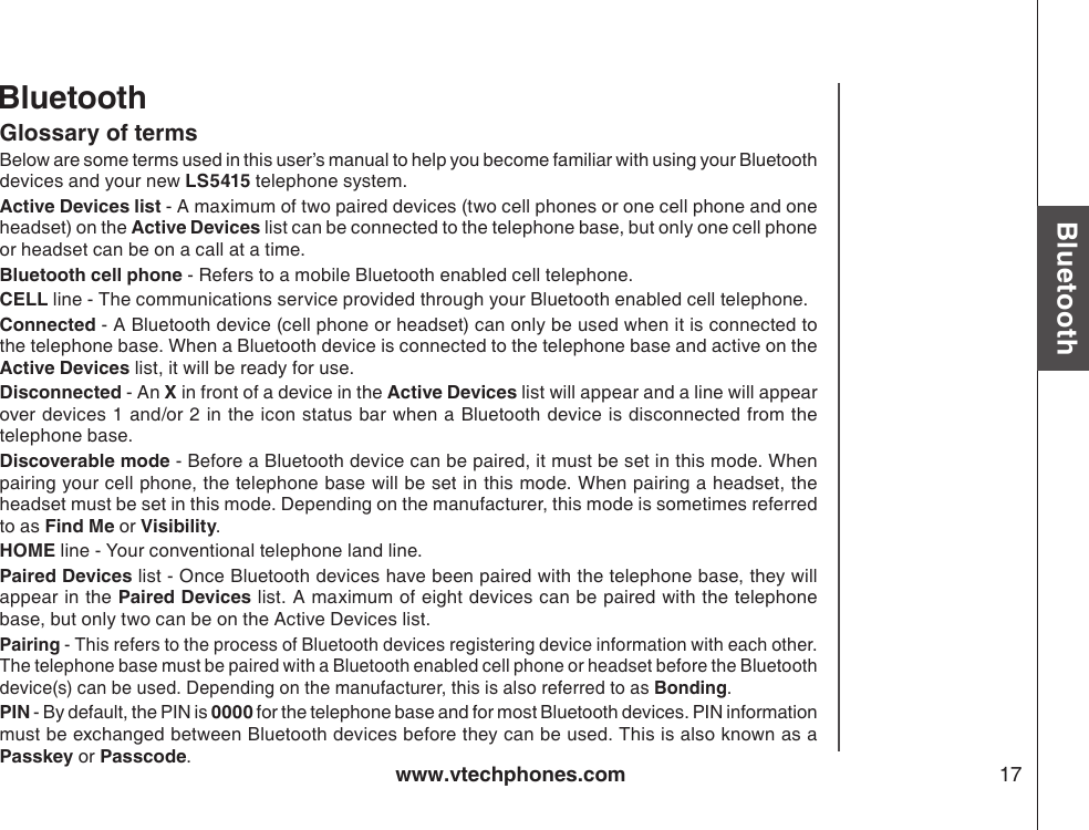 www.vtechphones.com 17BluetoothGlossary of terms Below are some terms used in this user’s manual to help you become familiar with using your Bluetooth devices and your new LS5415 telephone system. Active Devices list - A maximum of two paired devices (two cell phones or one cell phone and one headset) on the Active Devices list can be connected to the telephone base, but only one cell phone or headset can be on a call at a time. Bluetooth cell phone - Refers to a mobile Bluetooth enabled cell telephone.CELL line - The communications service provided through your Bluetooth enabled cell telephone.Connected - A Bluetooth device (cell phone or headset) can only be used when it is connected to the telephone base. When a Bluetooth device is connected to the telephone base and active on the Active Devices list, it will be ready for use.Disconnected - An X in front of a device in the Active Devices list will appear and a line will appear over devices 1 and/or 2 in the icon status bar when a Bluetooth device is disconnected from the telephone base.Discoverable mode - Before a Bluetooth device can be paired, it must be set in this mode. When pairing your cell phone, the telephone base will be set in this mode. When pairing a headset, the headset must be set in this mode. Depending on the manufacturer, this mode is sometimes referred to as Find Me or Visibility. HOME line - Your conventional telephone land line.Paired Devices list - Once Bluetooth devices have been paired with the telephone base, they will appear in the Paired Devices list. A maximum of eight devices can be paired with the telephone base, but only two can be on the Active Devices list.Pairing - This refers to the process of Bluetooth devices registering device information with each other. The telephone base must be paired with a Bluetooth enabled cell phone or headset before the Bluetooth device(s) can be used. Depending on the manufacturer, this is also referred to as Bonding.PIN - By default, the PIN is 0000 for the telephone base and for most Bluetooth devices. PIN information must be exchanged between Bluetooth devices before they can be used. This is also known as a Passkey or Passcode.Bluetooth