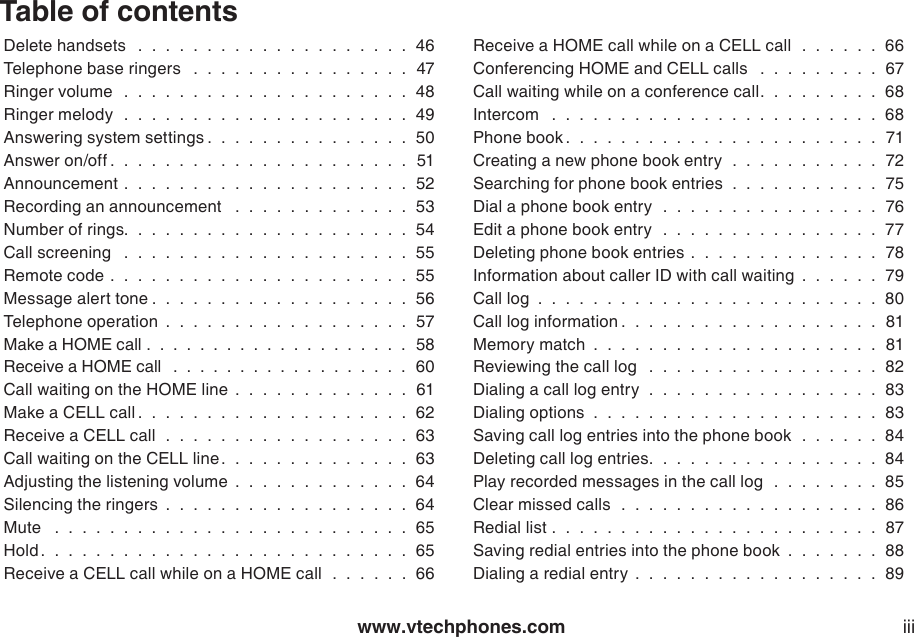 www.vtechphones.com iiiTable of contentsDelete handsets   .  .  .  .  .  .  .  .  .  .  .  .  .  .  .  .  .  .  .  .  46Telephone base ringers   .  .  .  .  .  .  .  .  .  .  .  .  .  .  .  .  47Ringer volume   .  .  .  .  .  .  .  .  .  .  .  .  .  .  .  .  .  .  .  .  .  48Ringer melody   .  .  .  .  .  .  .  .  .  .  .  .  .  .  .  .  .  .  .  .  .  49Answering system settings .  .  .  .  .  .  .  .  .  .  .  .  .  .  .  50Answer on/off .  .  .  .  .  .  .  .  .  .  .  .  .  .  .  .  .  .  .  .  .  .  51Announcement .  .  .  .  .  .  .  .  .  .  .  .  .  .  .  .  .  .  .  .  .  52Recording an announcement   .  .  .  .  .  .  .  .  .  .  .  .  .  53Number of rings.  .  .  .  .  .  .  .  .  .  .  .  .  .  .  .  .  .  .  .  .  54Call screening   .  .  .  .  .  .  .  .  .  .  .  .  .  .  .  .  .  .  .  .  .  55Remote code .  .  .  .  .  .  .  .  .  .  .  .  .  .  .  .  .  .  .  .  .  .  55Message alert tone .  .  .  .  .  .  .  .  .  .  .  .  .  .  .  .  .  .  .  56Telephone operation  .  .  .  .  .  .  .  .  .  .  .  .  .  .  .  .  .  .  57Make a HOME call .  .  .  .  .  .  .  .  .  .  .  .  .  .  .  .  .  .  .  .  58Receive a HOME call   .  .  .  .  .  .  .  .  .  .  .  .  .  .  .  .  .  .  60Call waiting on the HOME line  .  .  .  .  .  .  .  .  .  .  .  .  .  61Make a CELL call .  .  .  .  .  .  .  .  .  .  .  .  .  .  .  .  .  .  .  .  62Receive a CELL call   .  .  .  .  .  .  .  .  .  .  .  .  .  .  .  .  .  .  63Call waiting on the CELL line.  .  .  .  .  .  .  .  .  .  .  .  .  .  63Adjusting the listening volume  .  .  .  .  .  .  .  .  .  .  .  .  .  64Silencing the ringers  .  .  .  .  .  .  .  .  .  .  .  .  .  .  .  .  .  .  64Mute   .  .  .  .  .  .  .  .  .  .  .  .  .  .  .  .  .  .  .  .  .  .  .  .  .  .  65Hold .  .  .  .  .  .  .  .  .  .  .  .  .  .  .  .  .  .  .  .  .  .  .  .  .  .  .  65Receive a CELL call while on a HOME call   .  .  .  .  .  .  66Receive a HOME call while on a CELL call  .  .  .  .  .  .  66Conferencing HOME and CELL calls   .  .  .  .  .  .  .  .  .  67Call waiting while on a conference call.  .  .  .  .  .  .  .  .  68Intercom   .  .  .  .  .  .  .  .  .  .  .  .  .  .  .  .  .  .  .  .  .  .  .  .  68Phone book .  .  .  .  .  .  .  .  .  .  .  .  .  .  .  .  .  .  .  .  .  .  .  71Creating a new phone book entry   .  .  .  .  .  .  .  .  .  .  .  72Searching for phone book entries   .  .  .  .  .  .  .  .  .  .  .  75Dial a phone book entry   .  .  .  .  .  .  .  .  .  .  .  .  .  .  .  .  76Edit a phone book entry   .  .  .  .  .  .  .  .  .  .  .  .  .  .  .  .  77Deleting phone book entries  .  .  .  .  .  .  .  .  .  .  .  .  .  .  78Information about caller ID with call waiting  .  .  .  .  .  .  79Call log  .  .  .  .  .  .  .  .  .  .  .  .  .  .  .  .  .  .  .  .  .  .  .  .  .  80Call log information .  .  .  .  .  .  .  .  .  .  .  .  .  .  .  .  .  .  .  81Memory match  .  .  .  .  .  .  .  .  .  .  .  .  .  .  .  .  .  .  .  .  .  81Reviewing the call log   .  .  .  .  .  .  .  .  .  .  .  .  .  .  .  .  .  82Dialing a call log entry   .  .  .  .  .  .  .  .  .  .  .  .  .  .  .  .  .  83Dialing options  .  .  .  .  .  .  .  .  .  .  .  .  .  .  .  .  .  .  .  .  .  83Saving call log entries into the phone book   .  .  .  .  .  .  84Deleting call log entries.  .  .  .  .  .  .  .  .  .  .  .  .  .  .  .  .  84Play recorded messages in the call log   .  .  .  .  .  .  .  .  85Clear missed calls   .  .  .  .  .  .  .  .  .  .  .  .  .  .  .  .  .  .  .  86Redial list .  .  .  .  .  .  .  .  .  .  .  .  .  .  .  .  .  .  .  .  .  .  .  .  87Saving redial entries into the phone book  .  .  .  .  .  .  .  88Dialing a redial entry  .  .  .  .  .  .  .  .  .  .  .  .  .  .  .  .  .  .  89