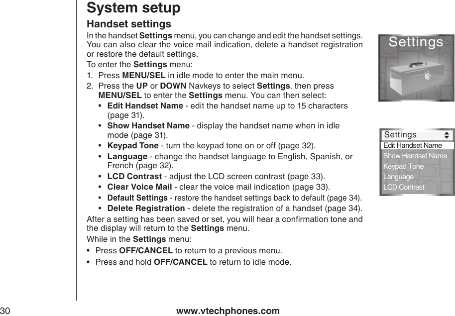 www.vtechphones.com30Handset settingsIn the handset Settings menu, you can change and edit the handset settings. You can also clear the voice mail indication, delete a handset registration or restore the default settings. To enter the Settings menu:1.  Press MENU/SEL in idle mode to enter the main menu. 2.  Press the UP or DOWN Navkeys to select Settings, then press  MENU/SEL to enter the Settings menu. You can then select:  •  Edit Handset Name - edit the handset name up to 15 characters    (page 31).  •  Show Handset Name - display the handset name when in idle      mode (page 31).  •  Keypad Tone - turn the keypad tone on or off (page 32).  •  Language - change the handset language to English, Spanish, or    French (page 32).   •  LCD Contrast - adjust the LCD screen contrast (page 33).  •  Clear Voice Mail - clear the voice mail indication (page 33). •  Default Settings - restore the handset settings back to default (page 34).  •  Delete Registration - delete the registration of a handset (page 34).After a setting has been saved or set, you will hear a conrmation tone and the display will return to the Settings menu. While in the Settings menu:Press OFF/CANCEL to return to a previous menu.Press and hold OFF/CANCEL to return to idle mode.••System setupSettings Settings Edit Handset Name   Show Handset Name Keypad Tone Language LCD Contrast