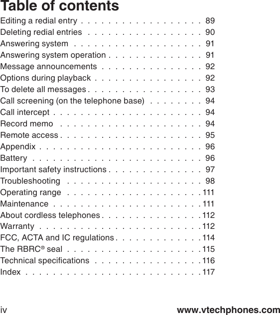 www.vtechphones.comivEditing a redial entry  .  .  .  .  .  .  .  .  .  .  .  .  .  .  .  .  .  .  89Deleting redial entries   .  .  .  .  .  .  .  .  .  .  .  .  .  .  .  .  .  90Answering system   .  .  .  .  .  .  .  .  .  .  .  .  .  .  .  .  .  .  .  91Answering system operation .  .  .  .  .  .  .  .  .  .  .  .  .  .  91Message announcements  .  .  .  .  .  .  .  .  .  .  .  .  .  .  .  92Options during playback  .  .  .  .  .  .  .  .  .  .  .  .  .  .  .  .  92To delete all messages .  .  .  .  .  .  .  .  .  .  .  .  .  .  .  .  .  93Call screening (on the telephone base)   .  .  .  .  .  .  .  .  94Call intercept  .  .  .  .  .  .  .  .  .  .  .  .  .  .  .  .  .  .  .  .  .  .  94Record memo    .  .  .  .  .  .  .  .  .  .  .  .  .  .  .  .  .  .  .  .  .  94Remote access .  .  .  .  .  .  .  .  .  .  .  .  .  .  .  .  .  .  .  .  .  95Appendix  .  .  .  .  .  .  .  .  .  .  .  .  .  .  .  .  .  .  .  .  .  .  .  .  96Battery   .  .  .  .  .  .  .  .  .  .  .  .  .  .  .  .  .  .  .  .  .  .  .  .  .  96Important safety instructions .  .  .  .  .  .  .  .  .  .  .  .  .  .  97Troubleshooting   .  .  .  .  .  .  .  .  .  .  .  .  .  .  .  .  .  .  .  .  98Operating range   .  .  .  .  .  .  .  .  .  .  .  .  .  .  .  .  .  .  .  . 111Maintenance   .  .  .  .  .  .  .  .  .  .  .  .  .  .  .  .  .  .  .  .  .  . 111About cordless telephones .  .  .  .  .  .  .  .  .  .  .  .  .  .  . 112Warranty   .  .  .  .  .  .  .  .  .  .  .  .  .  .  .  .  .  .  .  .  .  .  .  . 112FCC, ACTA and IC regulations .  .  .  .  .  .  .  .  .  .  .  .  . 114The RBRC® seal   .  .  .  .  .  .  .  .  .  .  .  .  .  .  .  .  .  .  .  . 115Technical specications   .  .  .  .  .  .  .  .  .  .  .  .  .  .  .  . 116Index   .  .  .  .  .  .  .  .  .  .  .  .  .  .  .  .  .  .  .  .  .  .  .  .  .  . 117Table of contents