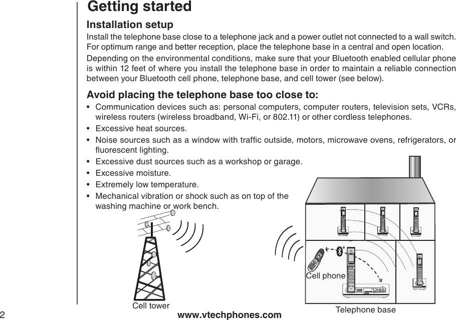 www.vtechphones.com2Getting startedInstallation setupInstall the telephone base close to a telephone jack and a power outlet not connected to a wall switch.  For optimum range and better reception, place the telephone base in a central and open location.Depending on the environmental conditions, make sure that your Bluetooth enabled cellular phone is within 12 feet of where you install the telephone base in order to maintain a reliable connection between your Bluetooth cell phone, telephone base, and cell tower (see below).Avoid placing the telephone base too close to:Communication devices such as: personal computers, computer routers, television sets, VCRs, wireless routers (wireless broadband, Wi-Fi, or 802.11) or other cordless telephones.Excessive heat sources.Noise sources such as a window with trafc outside, motors, microwave ovens, refrigerators, or uorescent lighting.Excessive dust sources such as a workshop or garage.Excessive moisture.Extremely low temperature.Mechanical vibration or shock such as on top of the washing machine or work bench.•••••••®Cell towerCell phoneTelephone base