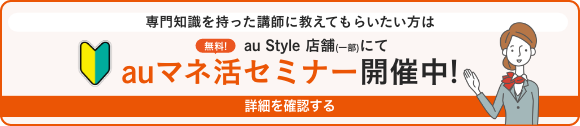 専門知識を持った講師に教えてもらいたい方は、au Style 店舗（一部）にて、無料！ auマネ活セミナー開催中！ 詳細を確認する