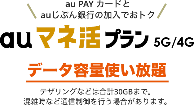 au PAY カードとauじぶん銀行の加入でおトク auマネ活プラン 5G/4G データ容量使い放題 テザリングなどは合計30GBまで。混雑時など通信制御を行う場合があります。