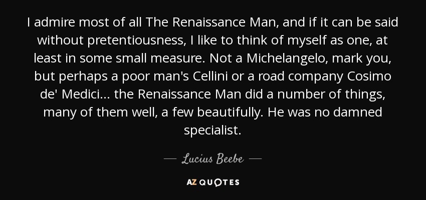 I admire most of all The Renaissance Man, and if it can be said without pretentiousness, I like to think of myself as one, at least in some small measure. Not a Michelangelo, mark you, but perhaps a poor man's Cellini or a road company Cosimo de' Medici ... the Renaissance Man did a number of things, many of them well, a few beautifully. He was no damned specialist. - Lucius Beebe