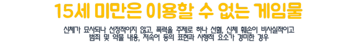 15세 미만은 이용할 수 없는 게임물 신체가 묘사되나 선정적이지 않고,폭력을 주제로 하나 선혈,신체 훼손이 비사실적이고 범죄 및 약물 내용,저속어 등의 표현과 사행적 요소가 경미한 경우