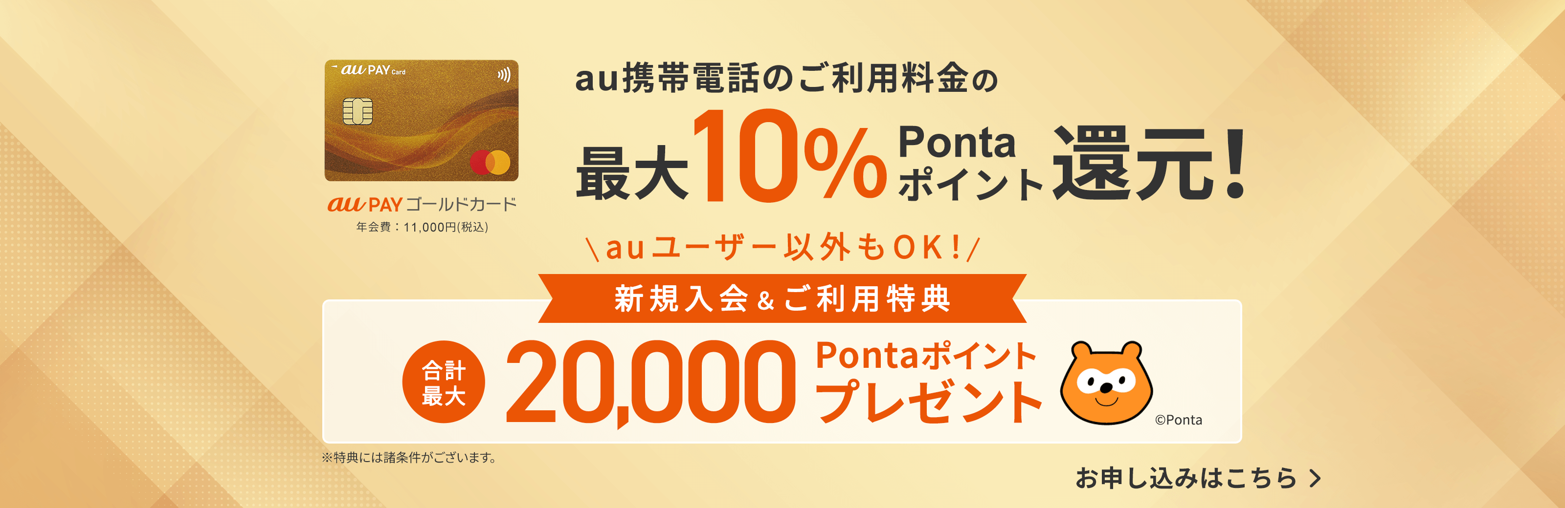 au PAY ゴールドカード 年会費：11,000円（税込） au携帯電話利用料の最大10%Pontaポイント還元！ 新規入会&ご利用特典 合計最大20,000Pontaポイントプレゼント ※特典には諸条件がございます。お申し込みはこちら