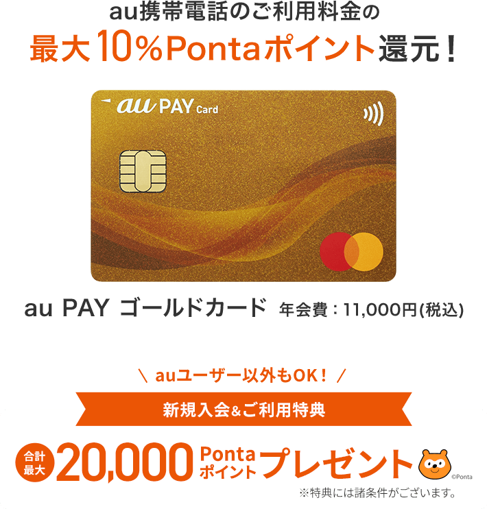 au PAY ゴールドカード 年会費：11,000円（税込） au携帯電話利用料の最大10%Pontaポイント還元！ 新規入会&ご利用特典 合計最大20,000Pontaポイントプレゼント ※特典には諸条件がございます。お申し込みはこちら