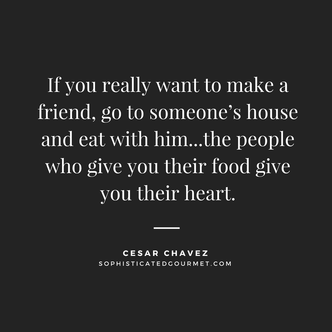 “If you really want to make a friend, go to someone’s house and eat with him...the people who give you their food give you their heart.” - Cesar Chavez