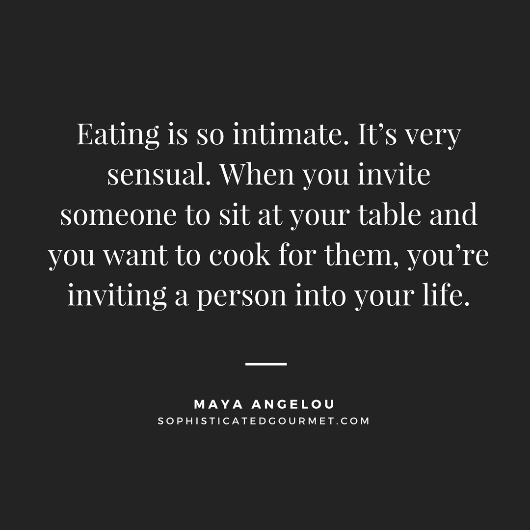 “Eating is so intimate. It’s very sensual. When you invite someone to sit at your table and you want to cook for them, you’re inviting a person into your life.” - Maya Angelou