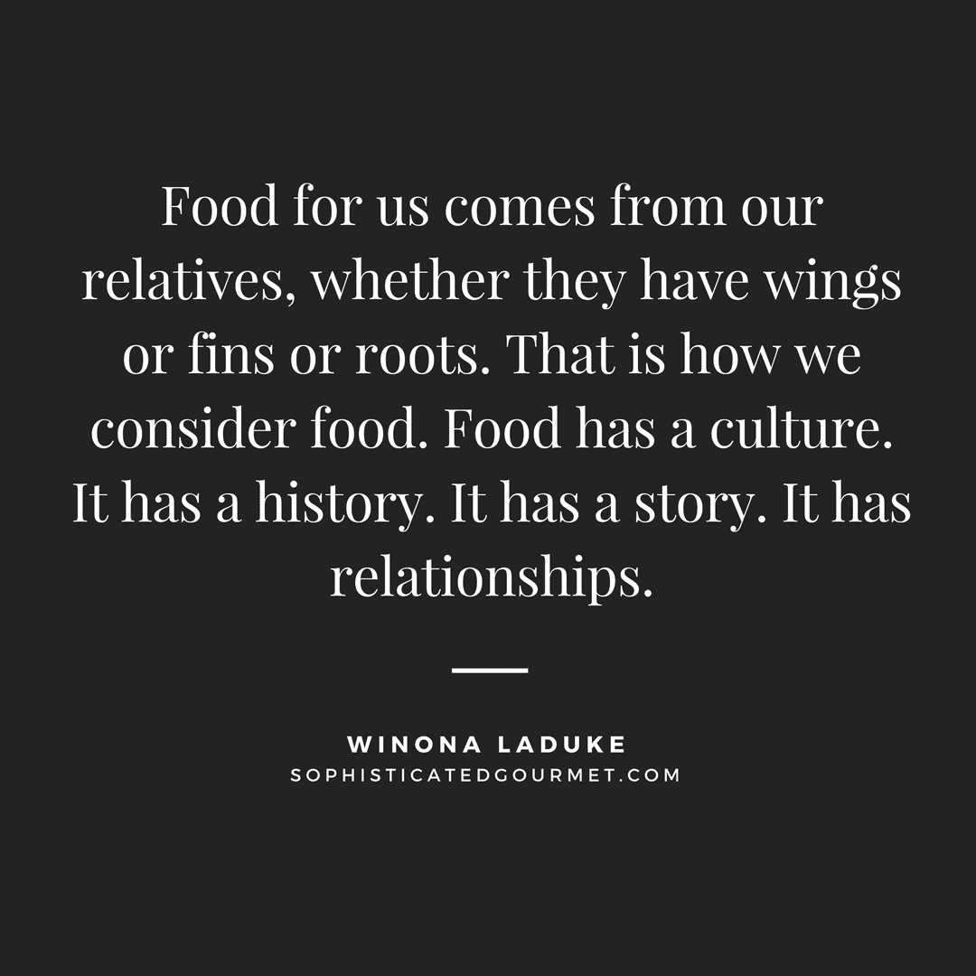 “Food for us comes from our relatives, whether they have wings or fins or roots. That is how we consider food. Food has a culture. It has a history. It has a story. It has relationships.” - Winona LaDuke