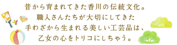 昔から育まれてきた香川の伝統文化。職人さんたちが大切にしてきた手わざから生まれる美しい工芸品は、乙女の心をトリコにしちゃう。