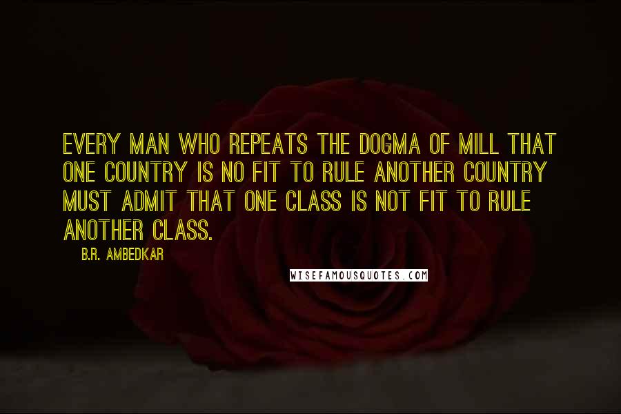 B.R. Ambedkar quotes: Every man who repeats the dogma of Mill that one country is no fit to rule another country must admit that one class is not fit to rule another class.