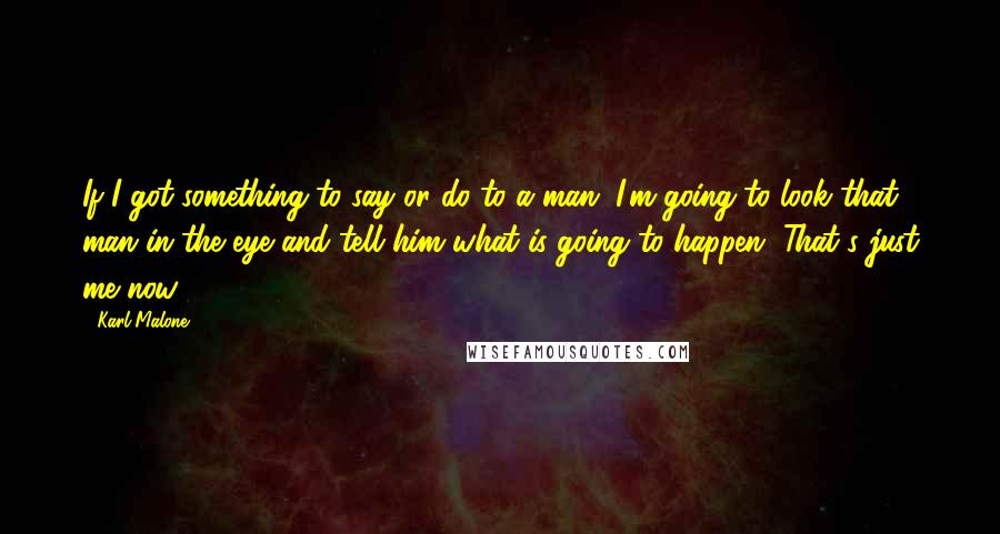 Karl Malone quotes: If I got something to say or do to a man, I'm going to look that man in the eye and tell him what is going to happen. That's just