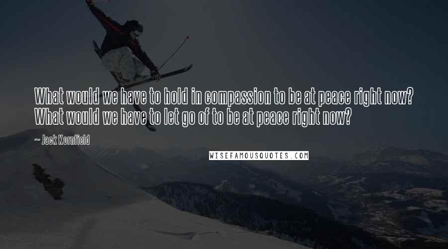 Jack Kornfield Quotes: What would we have to hold in compassion to be at peace right now? What would we have to let go of to be at peace right now?