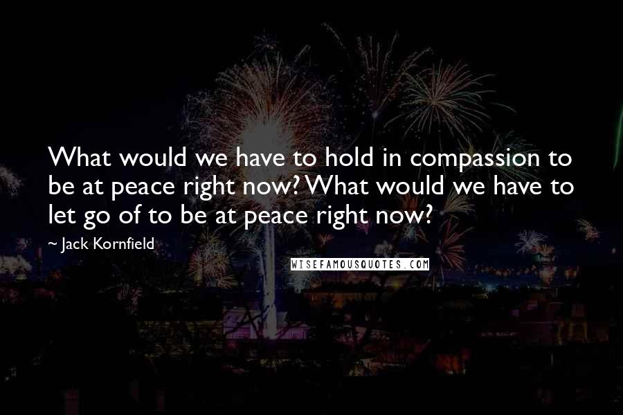 Jack Kornfield Quotes: What would we have to hold in compassion to be at peace right now? What would we have to let go of to be at peace right now?