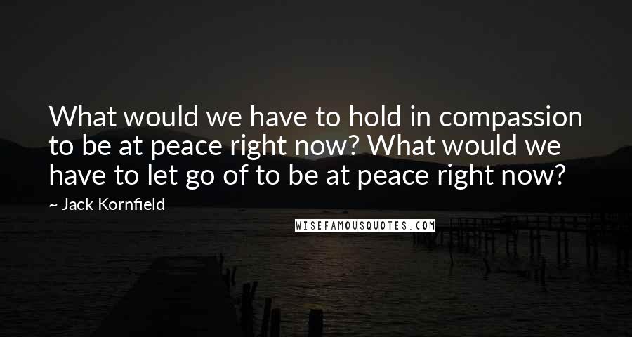 Jack Kornfield Quotes: What would we have to hold in compassion to be at peace right now? What would we have to let go of to be at peace right now?