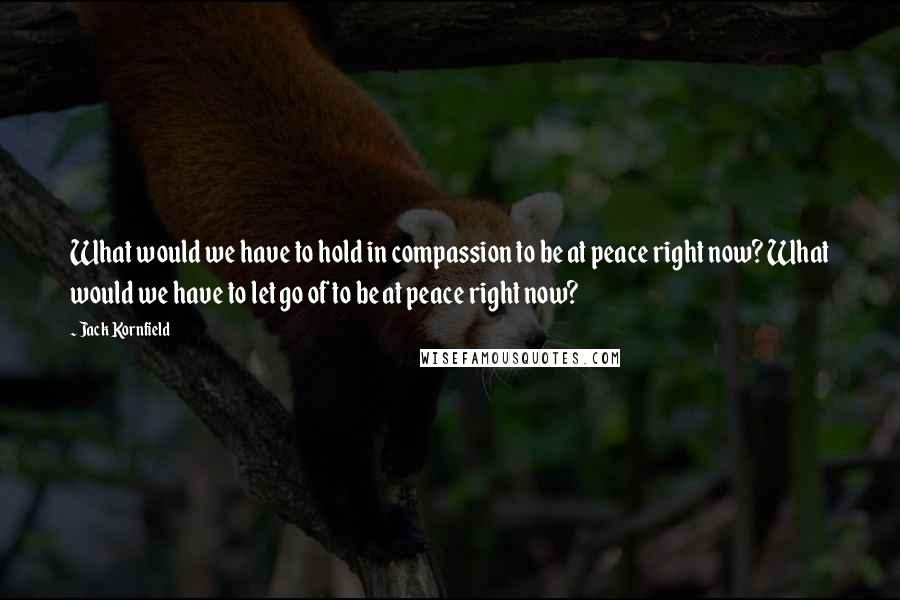 Jack Kornfield Quotes: What would we have to hold in compassion to be at peace right now? What would we have to let go of to be at peace right now?