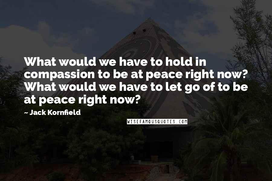 Jack Kornfield Quotes: What would we have to hold in compassion to be at peace right now? What would we have to let go of to be at peace right now?