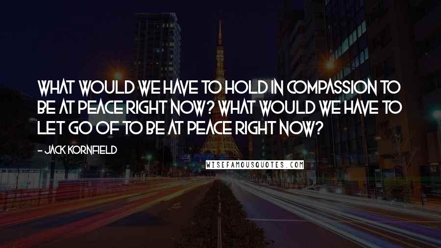 Jack Kornfield Quotes: What would we have to hold in compassion to be at peace right now? What would we have to let go of to be at peace right now?