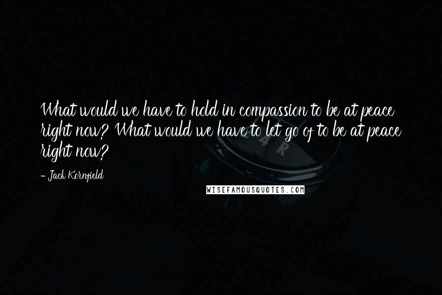 Jack Kornfield Quotes: What would we have to hold in compassion to be at peace right now? What would we have to let go of to be at peace right now?