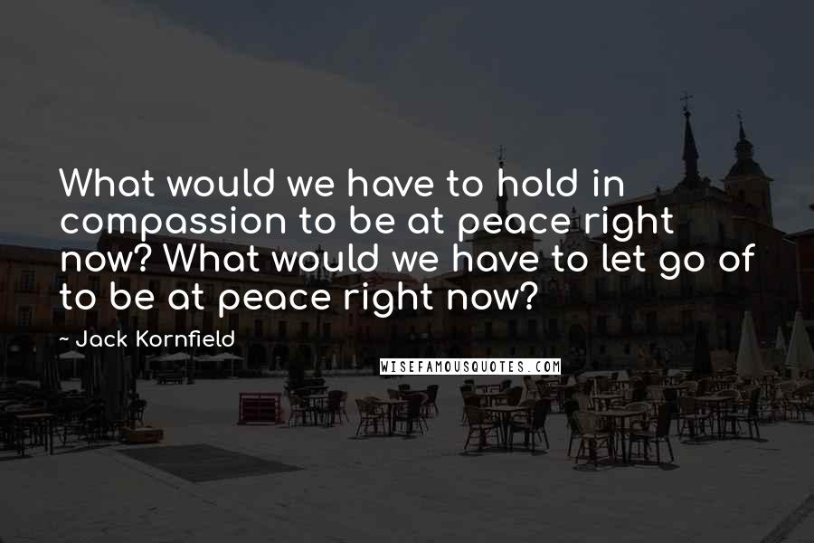 Jack Kornfield Quotes: What would we have to hold in compassion to be at peace right now? What would we have to let go of to be at peace right now?