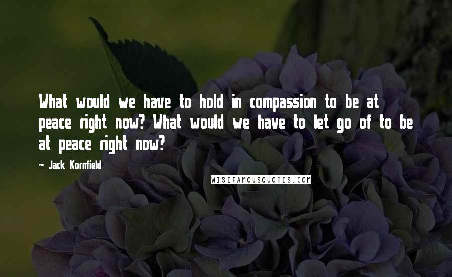 Jack Kornfield Quotes: What would we have to hold in compassion to be at peace right now? What would we have to let go of to be at peace right now?