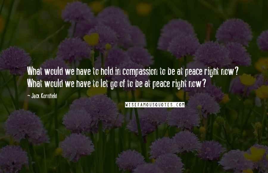 Jack Kornfield Quotes: What would we have to hold in compassion to be at peace right now? What would we have to let go of to be at peace right now?