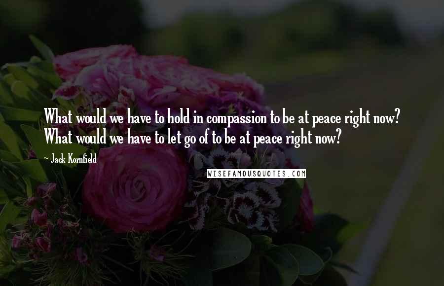 Jack Kornfield Quotes: What would we have to hold in compassion to be at peace right now? What would we have to let go of to be at peace right now?