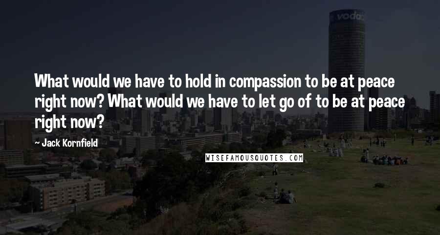 Jack Kornfield Quotes: What would we have to hold in compassion to be at peace right now? What would we have to let go of to be at peace right now?