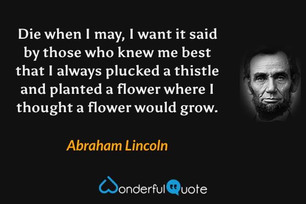 Die when I may, I want it said by those who knew me best that I always plucked a thistle and planted a flower where I thought a flower would grow. - Abraham Lincoln quote.