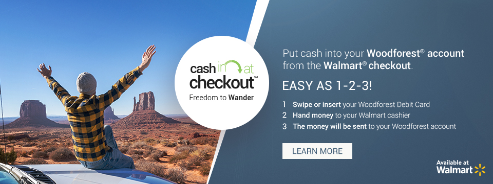 Cash in at checkout. Freedom to Wander. Put cash into your Woodforest account from the Walmart checkout. Easy as 1-2-3! 1. Swipe or insert your Woodforest Debit Card. 2. Hand money to your Walmart cashier. 3. The money will be sent to your Woodforest account. Available at Walmart. Click here to learn more.