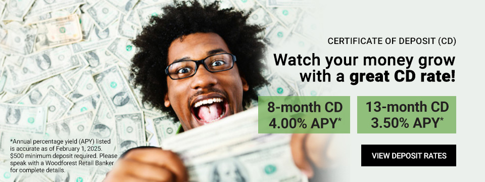 Certificate of Deposit (CD) Watch your money grow with a great CD rate! 8-month CD 3.75% APY* 13-month CD 3.50% APY*. *Annual percentage yield (APY) listed is accurate as of December 20, 2024. $500 minimum deposit required. Please speak with a Woodforest Retail Banker for complete details. Click here to view deposit rates.